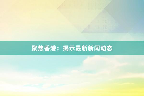 聚焦香港：揭示最新新闻动态